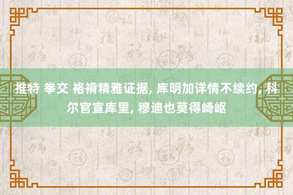 推特 拳交 袼褙精雅证据， 库明加详情不续约， 科尔官宣库里， 穆迪也莫得崎岖