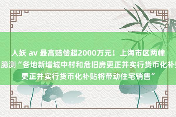 人妖 av 最高赔偿超2000万元！上海市区两幢16层住宅拆迁 机构臆测“各地新增城中村和危旧房更正并实行货币化补贴将带动住宅销售”