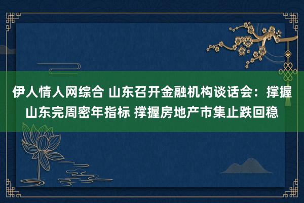 伊人情人网综合 山东召开金融机构谈话会：撑握山东完周密年指标 撑握房地产市集止跌回稳