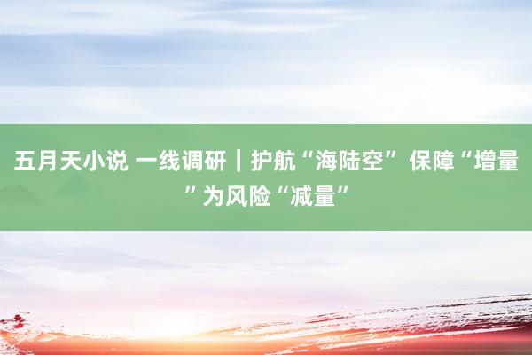 五月天小说 一线调研｜护航“海陆空” 保障“增量”为风险“减量”