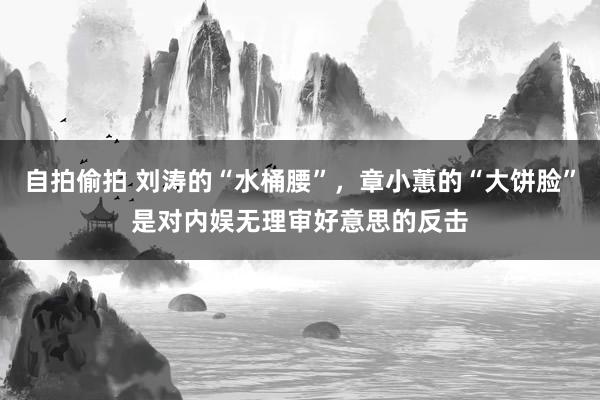 自拍偷拍 刘涛的“水桶腰”，章小蕙的“大饼脸”是对内娱无理审好意思的反击