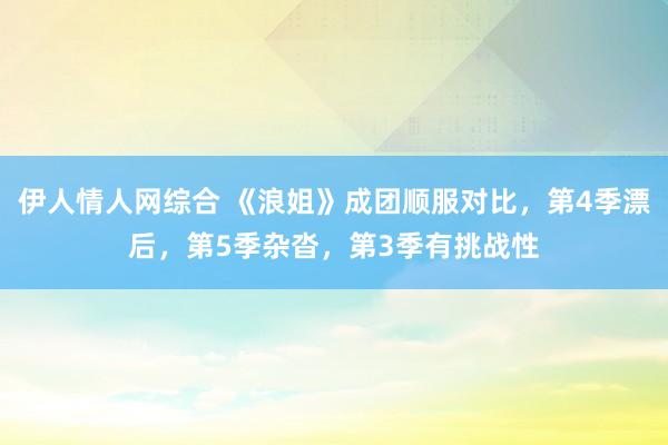 伊人情人网综合 《浪姐》成团顺服对比，第4季漂后，第5季杂沓，第3季有挑战性