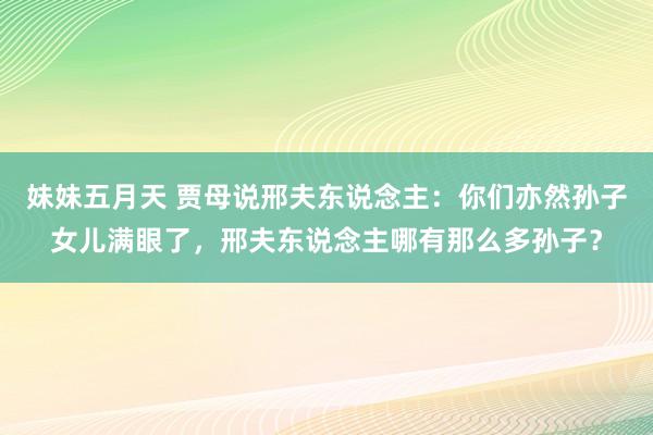 妹妹五月天 贾母说邢夫东说念主：你们亦然孙子女儿满眼了，邢夫东说念主哪有那么多孙子？