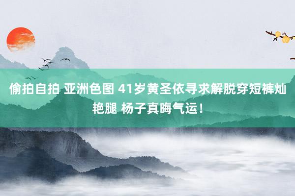 偷拍自拍 亚洲色图 41岁黄圣依寻求解脱穿短裤灿艳腿 杨子真晦气运！