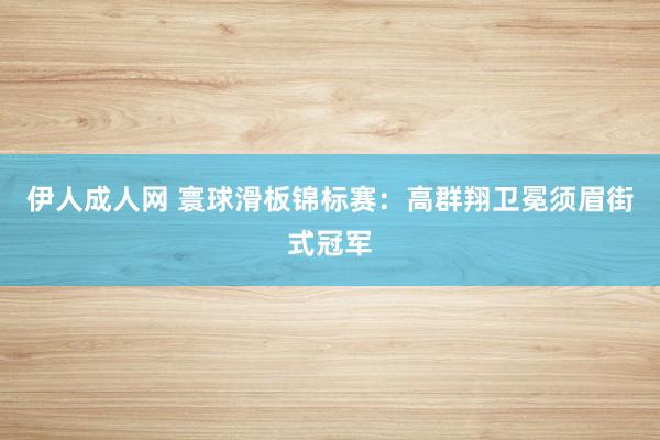 伊人成人网 寰球滑板锦标赛：高群翔卫冕须眉街式冠军