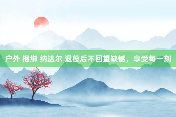 户外 捆绑 纳达尔 退役后不回望缺憾，享受每一刻