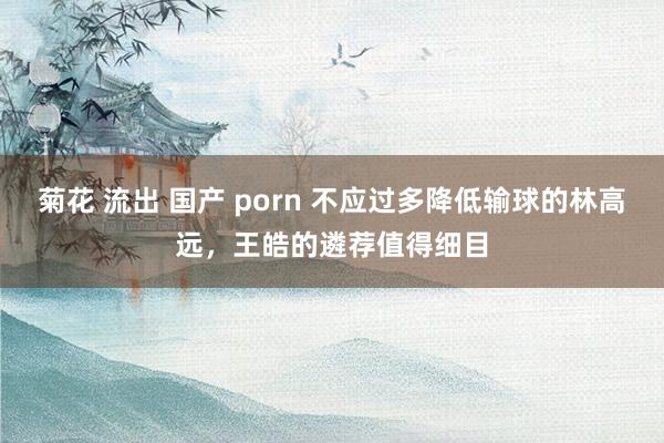 菊花 流出 国产 porn 不应过多降低输球的林高远，王皓的遴荐值得细目