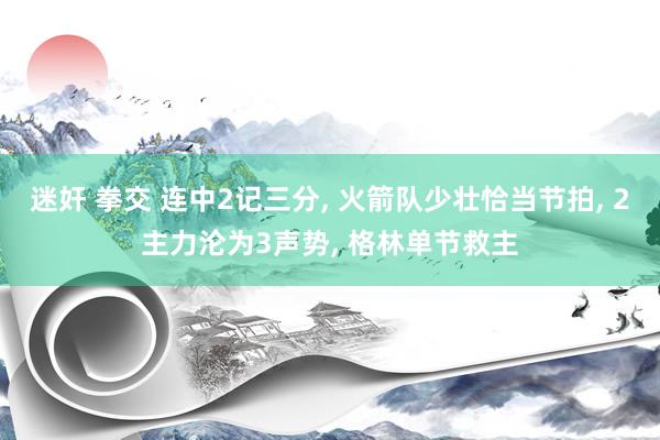 迷奸 拳交 连中2记三分， 火箭队少壮恰当节拍， 2主力沦为3声势， 格林单节救主