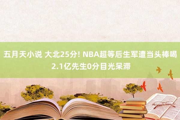 五月天小说 大北25分! NBA超等后生军遭当头棒喝 2.1亿先生0分目光呆滞