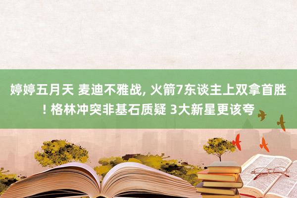 婷婷五月天 麦迪不雅战， 火箭7东谈主上双拿首胜! 格林冲突非基石质疑 3大新星更该夸