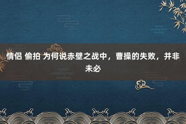 情侣 偷拍 为何说赤壁之战中，曹操的失败，并非未必