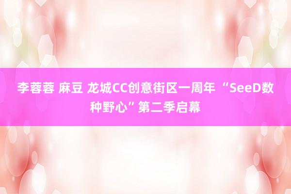 李蓉蓉 麻豆 龙城CC创意街区一周年 “SeeD数种野心”第二季启幕