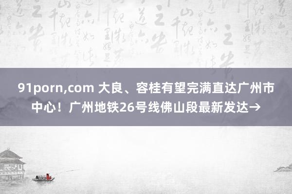 91porn，com 大良、容桂有望完满直达广州市中心！广州地铁26号线佛山段最新发达→