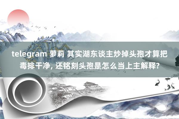 telegram 萝莉 其实湖东谈主炒掉头孢才算把毒排干净， 还铭刻头孢是怎么当上主解释?