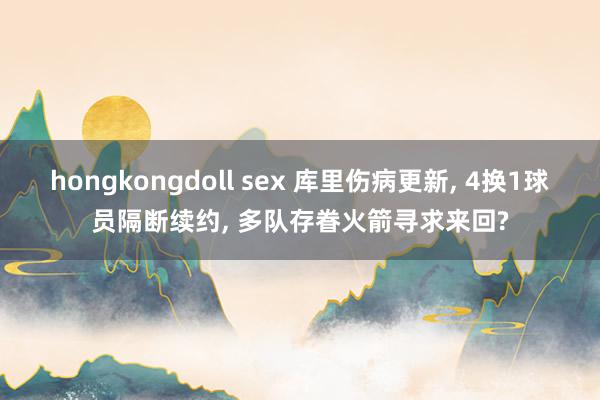 hongkongdoll sex 库里伤病更新， 4换1球员隔断续约， 多队存眷火箭寻求来回?