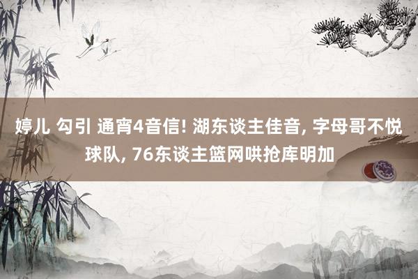 婷儿 勾引 通宵4音信! 湖东谈主佳音， 字母哥不悦球队， 76东谈主篮网哄抢库明加