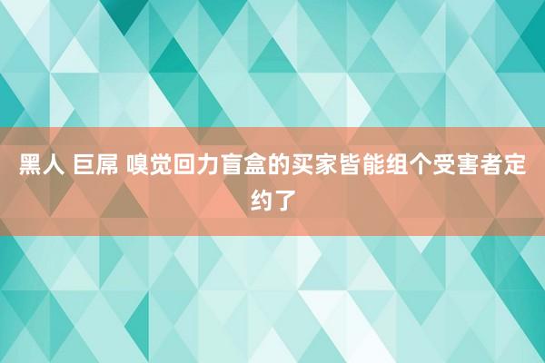 黑人 巨屌 嗅觉回力盲盒的买家皆能组个受害者定约了