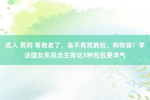 成人 男同 等我老了，毫不背双肩包、购物袋！学法国女东说念主背这3种包包更洋气