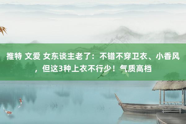 推特 文爱 女东谈主老了：不错不穿卫衣、小香风，但这3种上衣不行少！气质高档