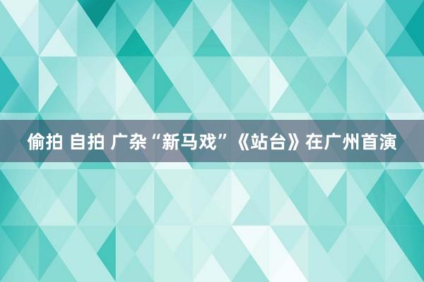 偷拍 自拍 广杂“新马戏”《站台》在广州首演