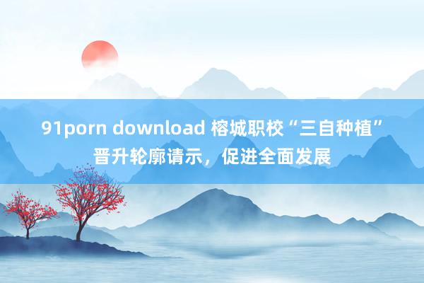 91porn download 榕城职校“三自种植”晋升轮廓请示，促进全面发展