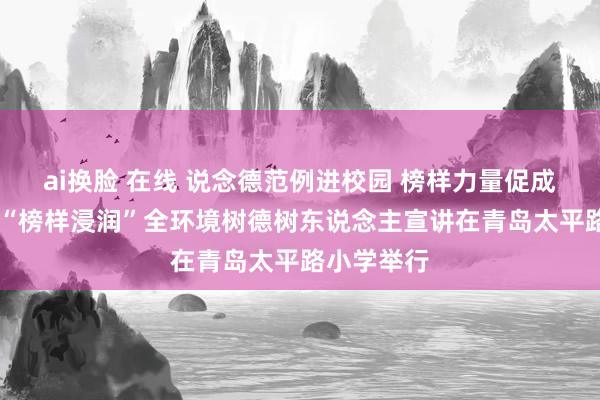 ai换脸 在线 说念德范例进校园 榜样力量促成长 市南区“榜样浸润”全环境树德树东说念主宣讲在青岛太平路小学举行