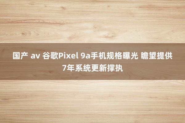 国产 av 谷歌Pixel 9a手机规格曝光 瞻望提供7年系统更新撑执