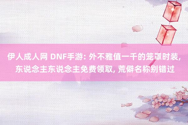 伊人成人网 DNF手游: 外不雅值一千的笼罩时装， 东说念主东说念主免费领取， 荒僻名称别错过