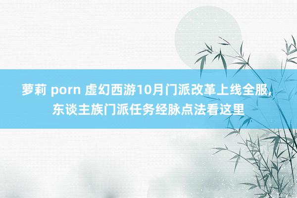 萝莉 porn 虚幻西游10月门派改革上线全服， 东谈主族门派任务经脉点法看这里