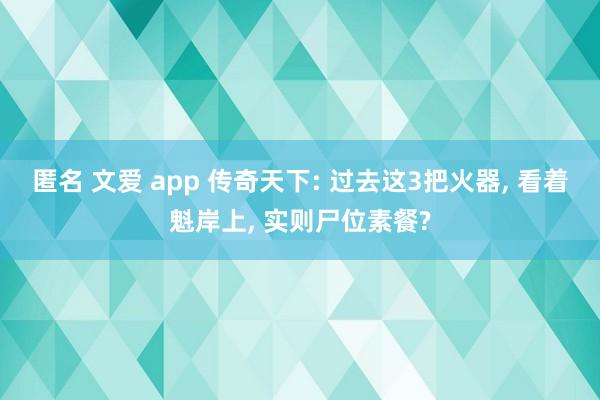 匿名 文爱 app 传奇天下: 过去这3把火器， 看着魁岸上， 实则尸位素餐?