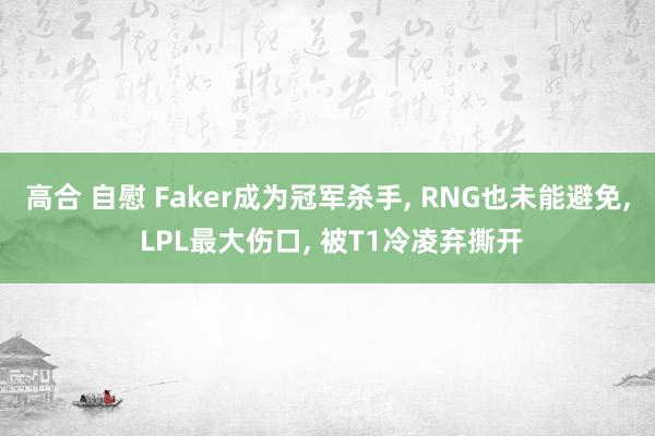 高合 自慰 Faker成为冠军杀手， RNG也未能避免， LPL最大伤口， 被T1冷凌弃撕开