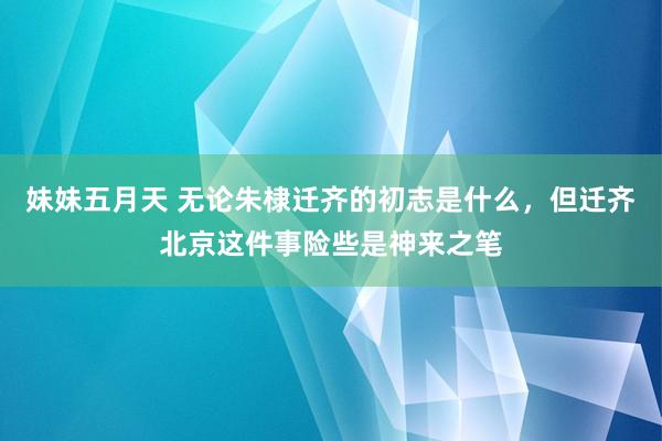 妹妹五月天 无论朱棣迁齐的初志是什么，但迁齐北京这件事险些是神来之笔