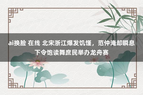 ai换脸 在线 北宋浙江爆发饥馑，范仲淹却瞬息下令饱读舞庶民举办龙舟赛