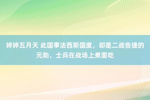 婷婷五月天 此国事法西斯国度，却是二战告捷的元勋，士兵在战场上煮面吃