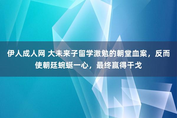 伊人成人网 大未来子留学激勉的朝堂血案，反而使朝廷蜿蜒一心，最终赢得干戈