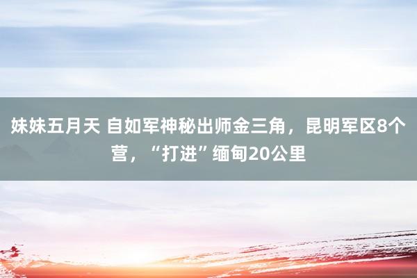 妹妹五月天 自如军神秘出师金三角，昆明军区8个营，“打进”缅甸20公里