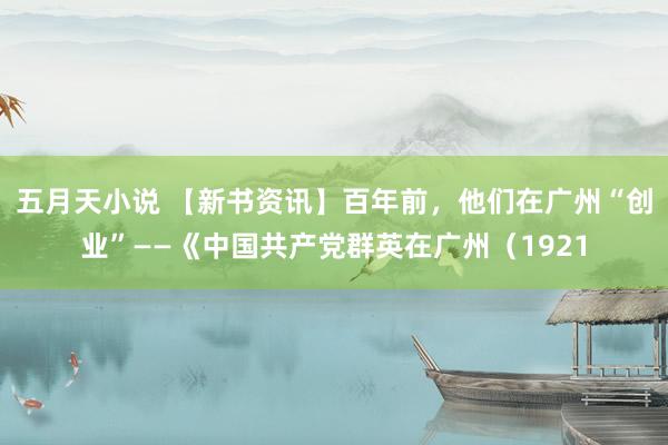 五月天小说 【新书资讯】百年前，他们在广州“创业”——《中国共产党群英在广州（1921