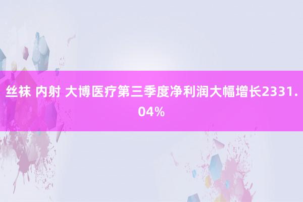 丝袜 内射 大博医疗第三季度净利润大幅增长2331.04%