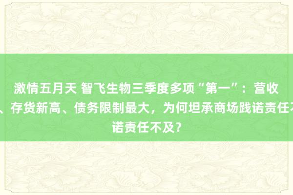 激情五月天 智飞生物三季度多项“第一”：营收首降、存货新高、债务限制最大，为何坦承商场践诺责任不及？