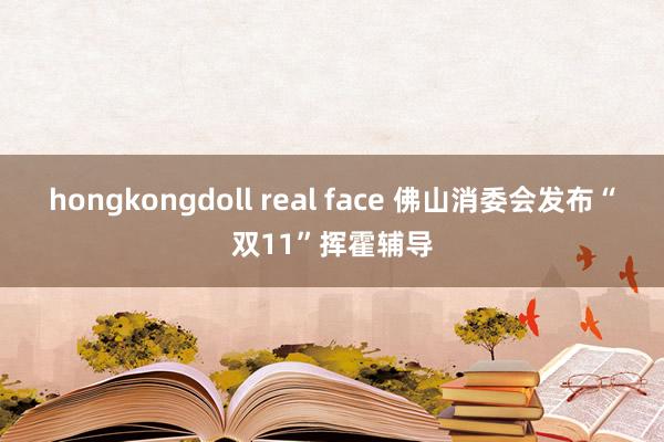 hongkongdoll real face 佛山消委会发布“双11”挥霍辅导