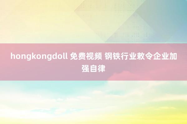 hongkongdoll 免费视频 钢铁行业敕令企业加强自律