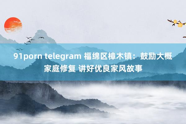 91porn telegram 福绵区樟木镇：鼓励大概家庭修复 讲好优良家风故事