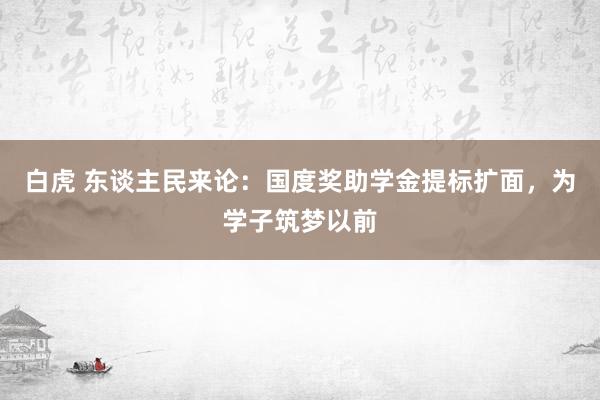 白虎 东谈主民来论：国度奖助学金提标扩面，为学子筑梦以前