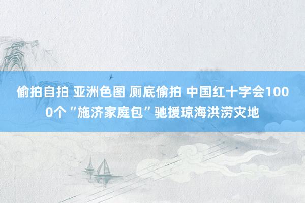 偷拍自拍 亚洲色图 厕底偷拍 中国红十字会1000个“施济家庭包”驰援琼海洪涝灾地