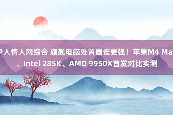 伊人情人网综合 旗舰电脑处置器谁更强！苹果M4 Max、Intel 285K、AMD 9950X首发对比实测