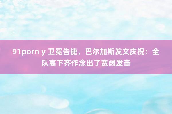 91porn y 卫冕告捷，巴尔加斯发文庆祝：全队高下齐作念出了宽阔发奋