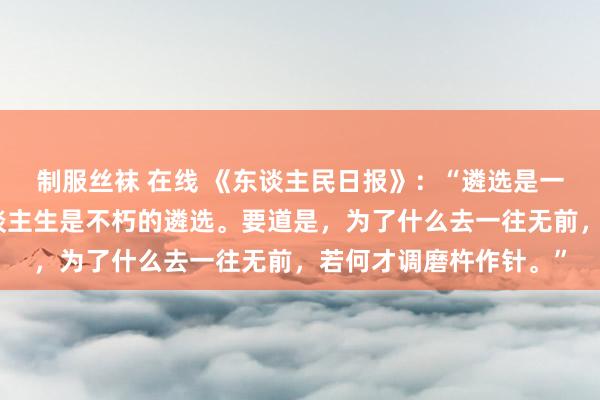 制服丝袜 在线 《东谈主民日报》：“遴选是一时的东谈主生，但东谈主生是不朽的遴选。要道是，为了什么去一往无前，若何才调磨杵作针。”