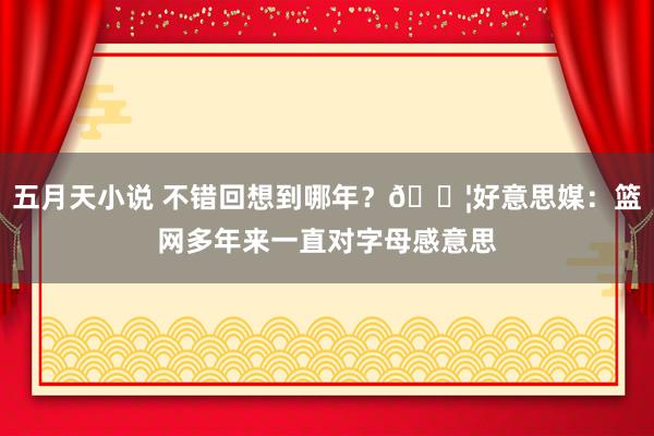 五月天小说 不错回想到哪年？😦好意思媒：篮网多年来一直对字母感意思