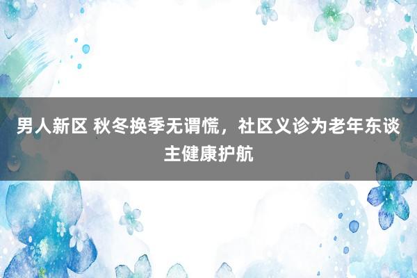 男人新区 秋冬换季无谓慌，社区义诊为老年东谈主健康护航