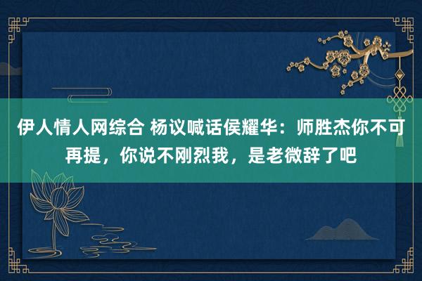 伊人情人网综合 杨议喊话侯耀华：师胜杰你不可再提，你说不刚烈我，是老微辞了吧